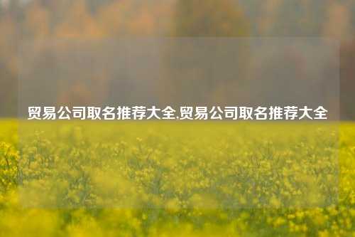 贸易公司取名推荐大全,贸易公司取名推荐大全-第1张图片-北京达源环保科技有限公司