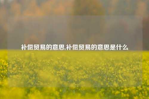 补偿贸易的意思,补偿贸易的意思是什么-第1张图片-北京达源环保科技有限公司