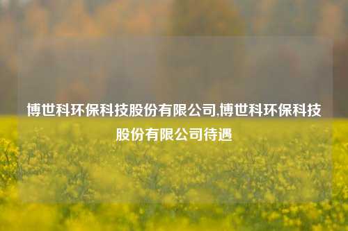 博世科环保科技股份有限公司,博世科环保科技股份有限公司待遇-第1张图片-北京达源环保科技有限公司