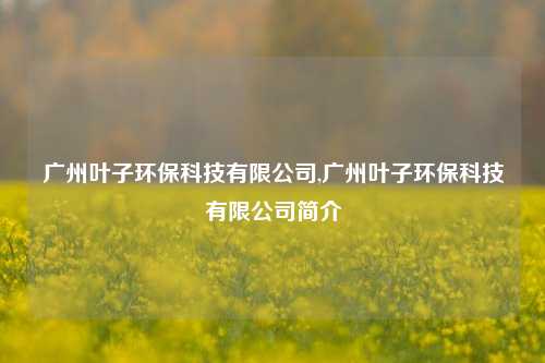 广州叶子环保科技有限公司,广州叶子环保科技有限公司简介-第1张图片-北京达源环保科技有限公司